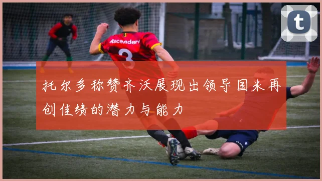 托尔多称赞齐沃展现出领导国米再创佳绩的潜力与能力