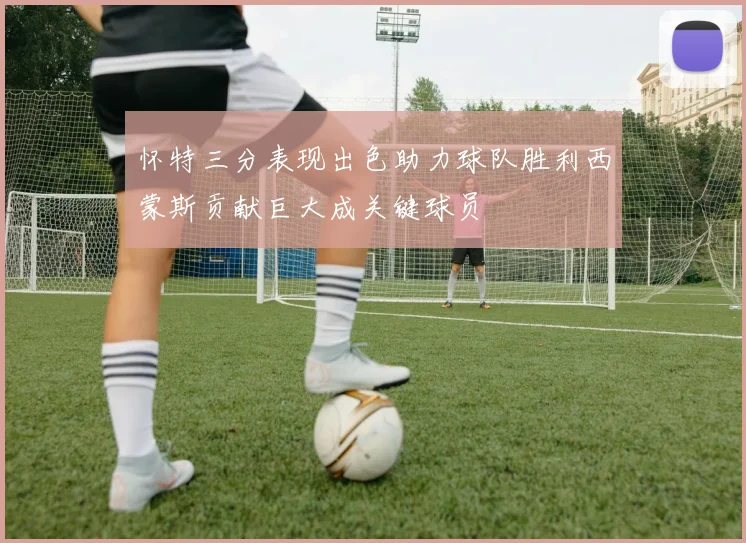 怀特三分表现出色助力球队胜利西蒙斯贡献巨大成关键球员