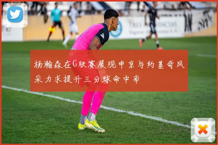 杨瀚森在G联赛展现申京与约基奇风采力求提升三分球命中率