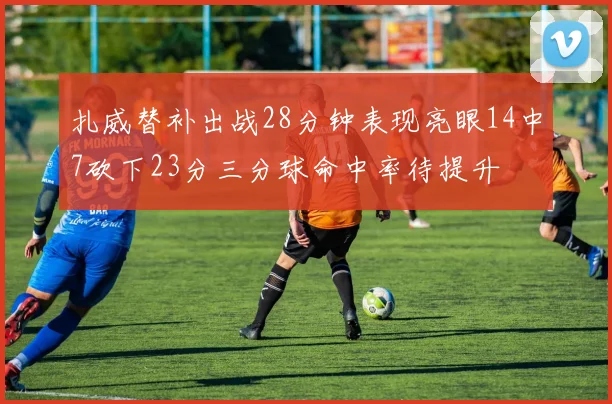 扎威替补出战28分钟表现亮眼14中7砍下23分三分球命中率待提升