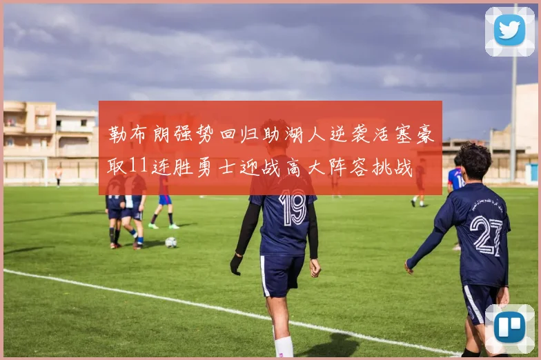 勒布朗强势回归助湖人逆袭活塞豪取11连胜勇士迎战高大阵容挑战