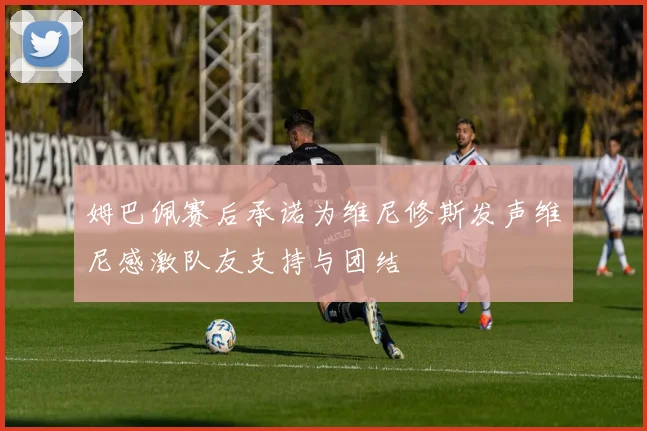 姆巴佩赛后承诺为维尼修斯发声维尼感激队友支持与团结
