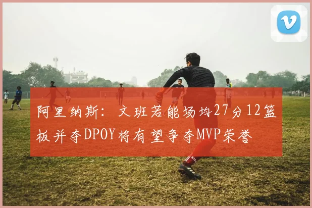 阿里纳斯：文班若能场均27分12篮板并夺DPOY将有望争夺MVP荣誉