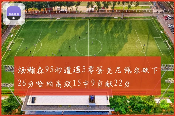 杨瀚森95秒遭遇5零蛋克尼佩尔砍下26分哈珀高效15中9贡献22分