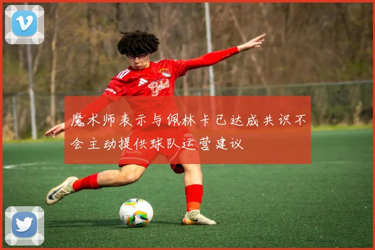 魔术师表示与佩林卡已达成共识不会主动提供球队运营建议