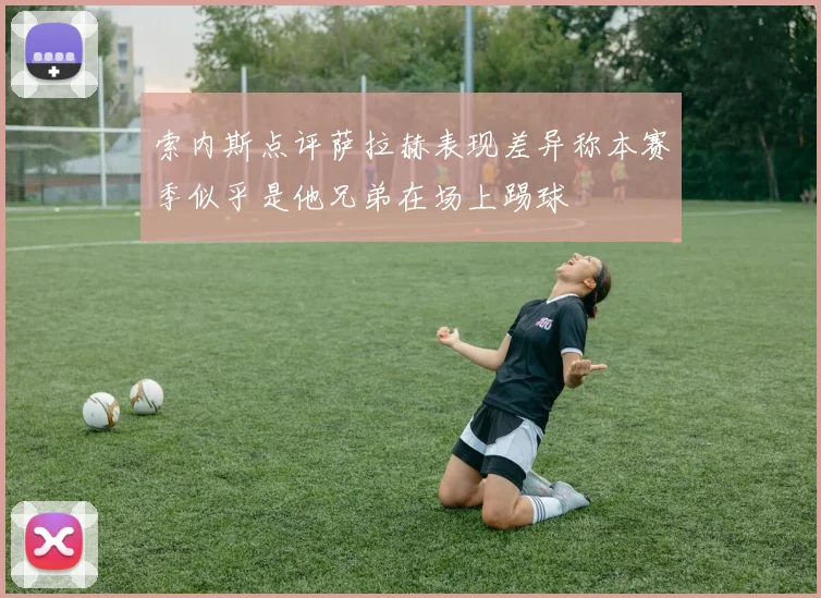 索内斯点评萨拉赫表现差异称本赛季似乎是他兄弟在场上踢球